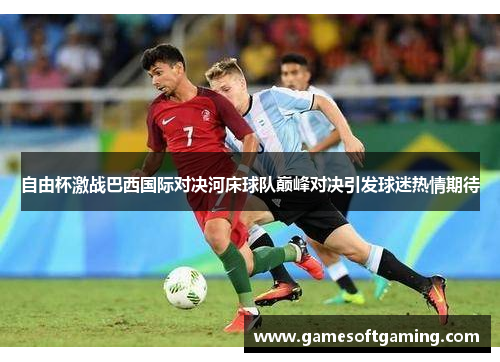 自由杯激战巴西国际对决河床球队巅峰对决引发球迷热情期待